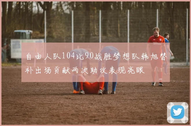 自由人队104比90战胜梦想队韩旭替补出场贡献两次助攻表现亮眼