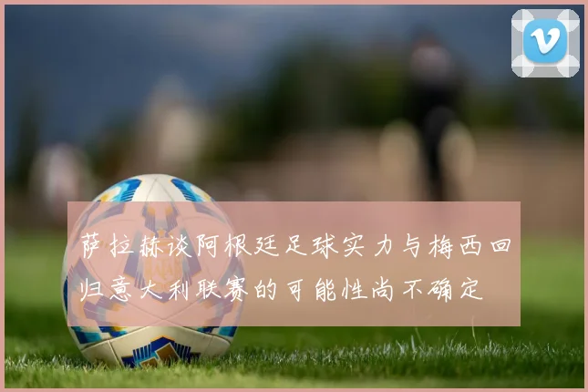 萨拉赫谈阿根廷足球实力与梅西回归意大利联赛的可能性尚不确定