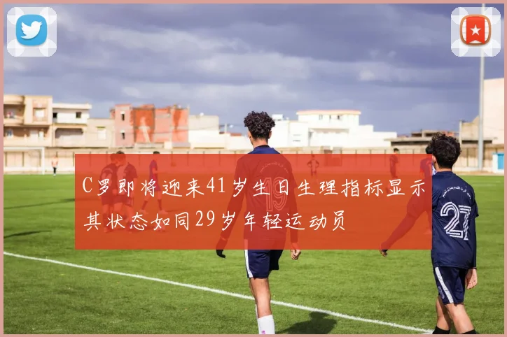 C罗即将迎来41岁生日生理指标显示其状态如同29岁年轻运动员