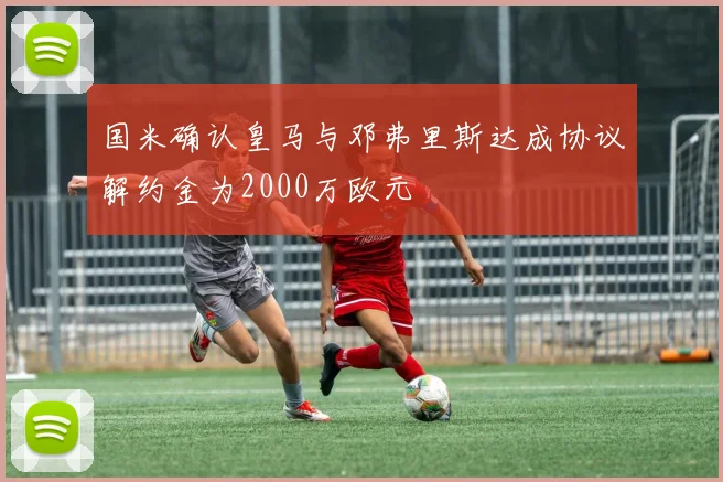 国米确认皇马与邓弗里斯达成协议解约金为2000万欧元