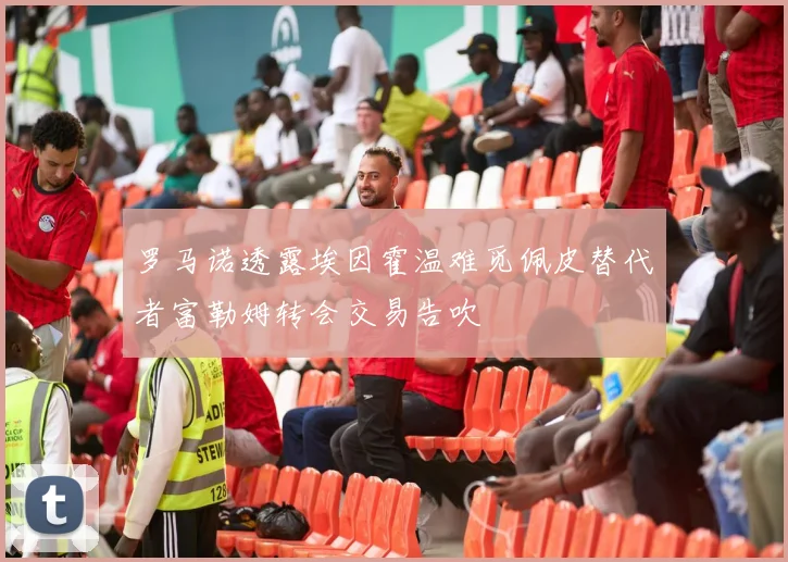 罗马诺透露埃因霍温难觅佩皮替代者富勒姆转会交易告吹