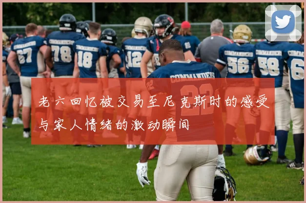 老六回忆被交易至尼克斯时的感受与家人情绪的激动瞬间