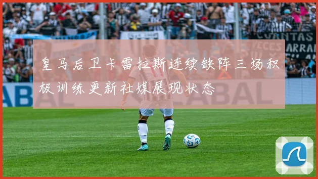 皇马后卫卡雷拉斯连续缺阵三场积极训练更新社媒展现状态