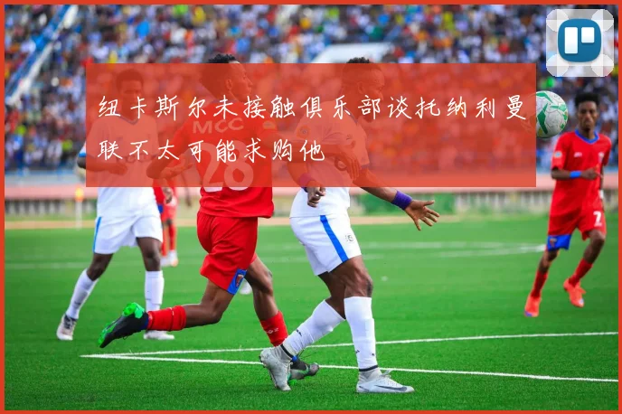 纽卡斯尔未接触俱乐部谈托纳利曼联不太可能求购他