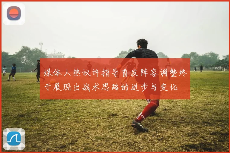 媒体人热议许指导首发阵容调整终于展现出战术思路的进步与变化