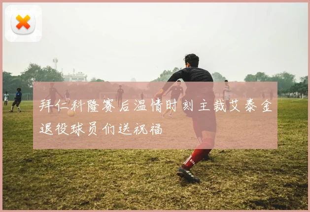 拜仁科隆赛后温情时刻主裁艾泰金退役球员们送祝福