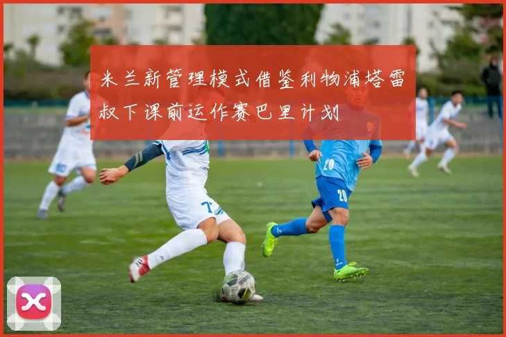 米兰新管理模式借鉴利物浦塔雷囧叔下课前运作赛巴里计划