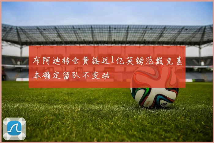 布阿迪转会费接近1亿英镑范戴克基本确定留队不变动