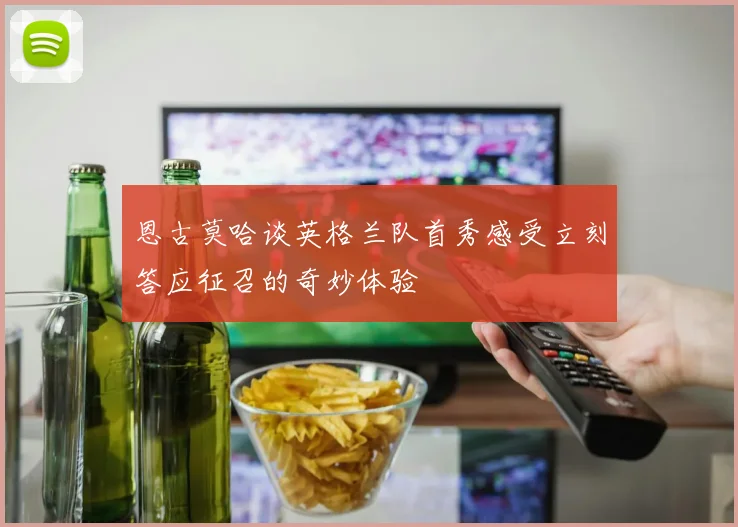 恩古莫哈谈英格兰队首秀感受立刻答应征召的奇妙体验