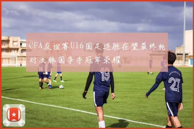 CFA友谊赛U16国足连胜在望最终轮对决韩国争夺冠军荣耀