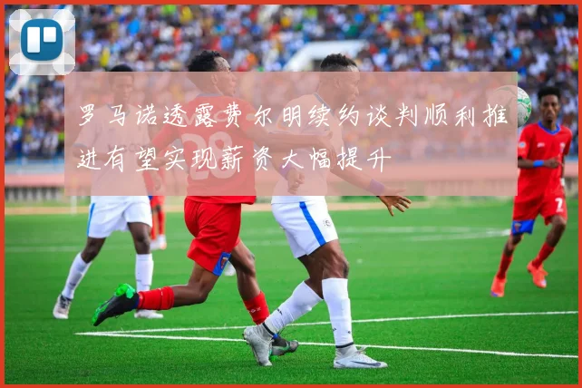罗马诺透露费尔明续约谈判顺利推进有望实现薪资大幅提升