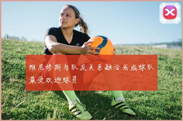 维尼修斯与队友关系融洽或成球队最受欢迎球员