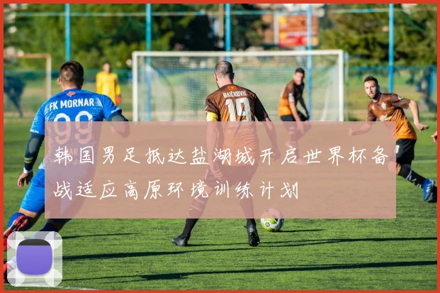 韩国男足抵达盐湖城开启世界杯备战适应高原环境训练计划