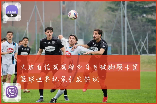 文班自信满满称今日可破脚踢卡筐篮球世界纪录引发热议