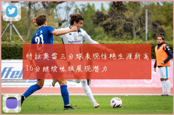 特拉奥雷三分球表现惊艳生涯新高16分继续练级展现潜力