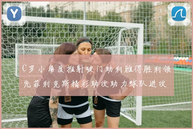 C罗小角度推射破门助利雅得胜利领先菲利克斯精彩助攻助力球队进攻